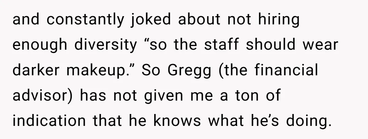and constantly joked about not hiring enough diversity “so the staff should wear darker makeup.” So Gregg (the financial advisor) has not given me a ton of indication that he...