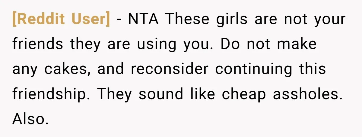 [Reddit User] - NTA These girls are not your friends they are using you. Do not make any cakes, and reconsider continuing this friendship. They sound like cheap assholes. Also.