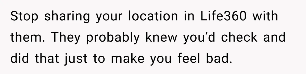 Stop sharing your location in Life360 with them. They probably knew you’d check and did that just to make you feel bad.