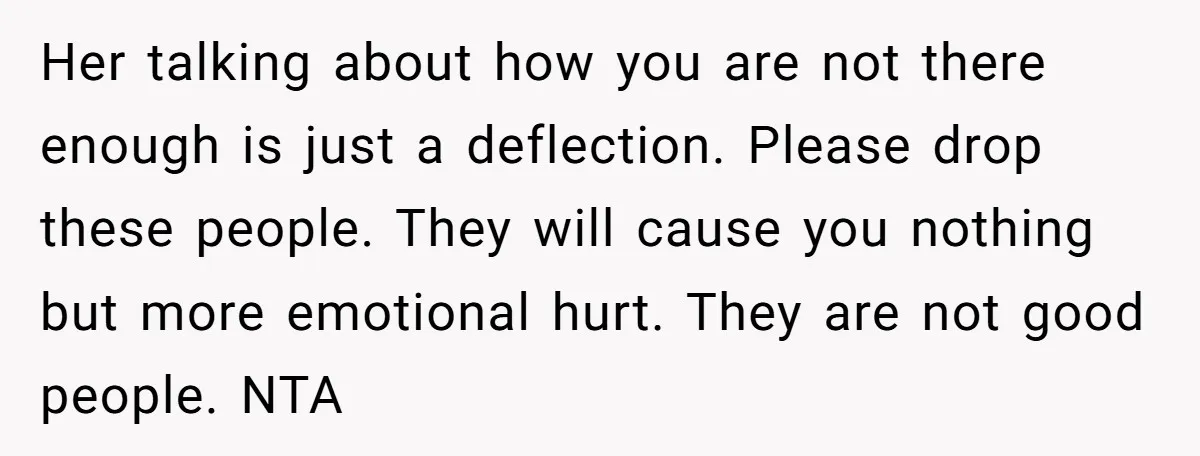 Her talking about how you are not there enough is just a deflection. Please drop these people. They will cause you nothing but more emotional hurt. They are not good...