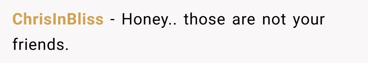 ChrisInBliss - Honey.. those are not your friends.