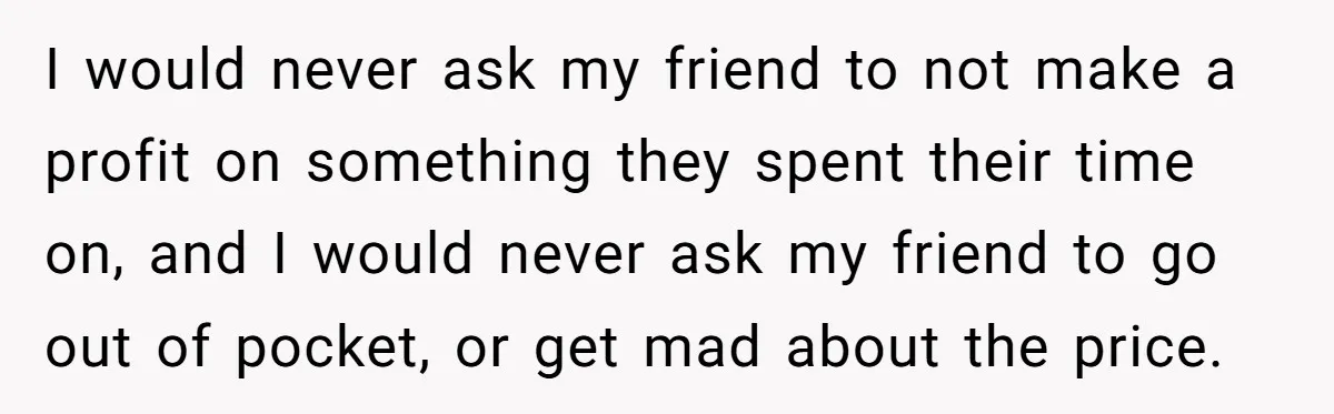 I would never ask my friend to not make a profit on something they spent their time on, and I would never ask my friend to go out of pocket,...