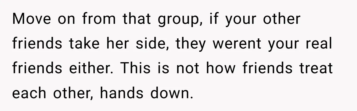 Move on from that group, if your other friends take her side, they werent your real friends either. This is not how friends treat each other, hands down.