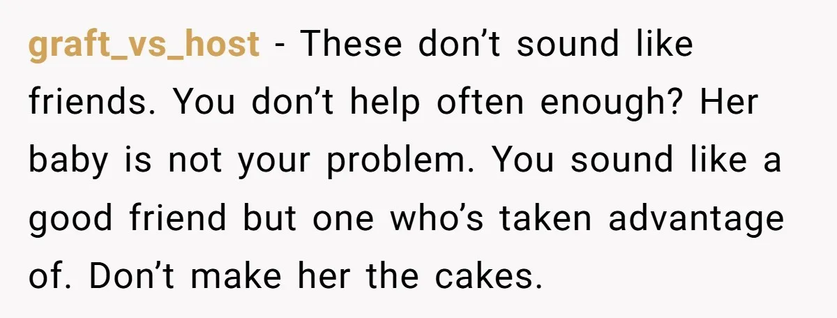 graft_vs_host - These don’t sound like friends. You don’t help often enough? Her baby is not your problem. You sound like a good friend but one who’s taken advantage of....