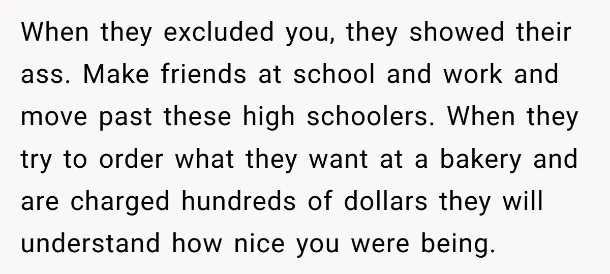 When they excluded you, they showed their ass. Make friends at school and work and move past these high schoolers. When they try to order what they want at a...