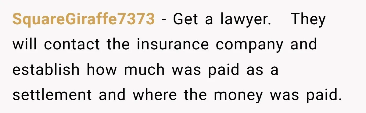 SquareGiraffe7373 − Get a lawyer.   They will contact the insurance company and establish how much was paid as a settlement and where the money was paid.