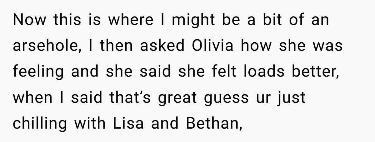Now this is where I might be a bit of an arsehole, I then asked Olivia how she was feeling and she said she felt loads better, when I said...