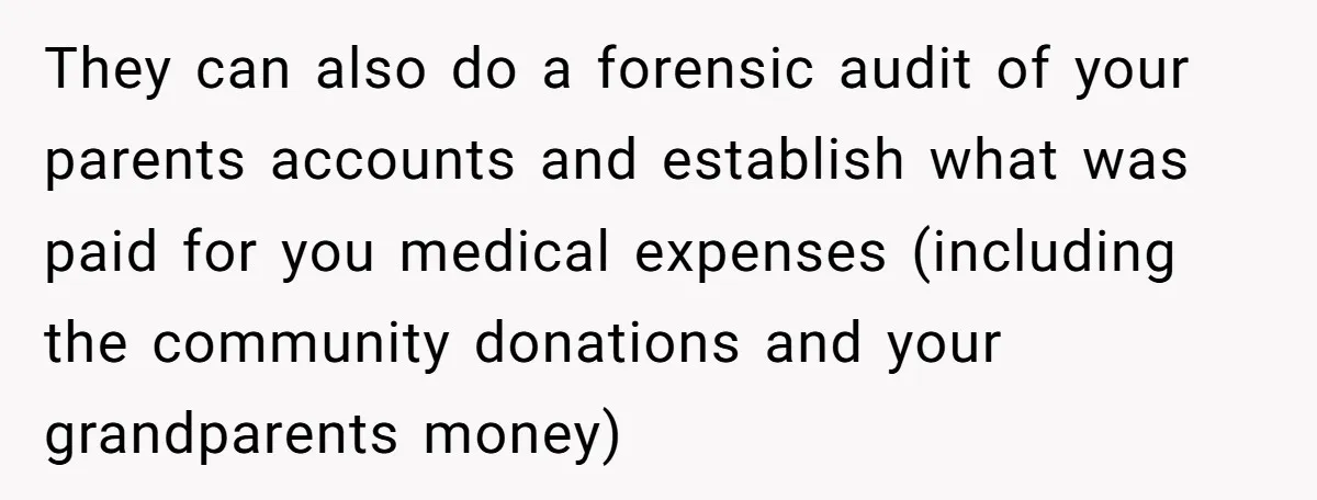 They can also do a forensic audit of your parents accounts and establish what was paid for you medical expenses (including the community donations and your grandparents money)