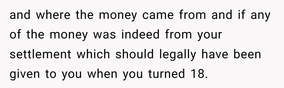 and where the money came from and if any of the money was indeed from your settlement which should legally have been given to you when you turned 18.