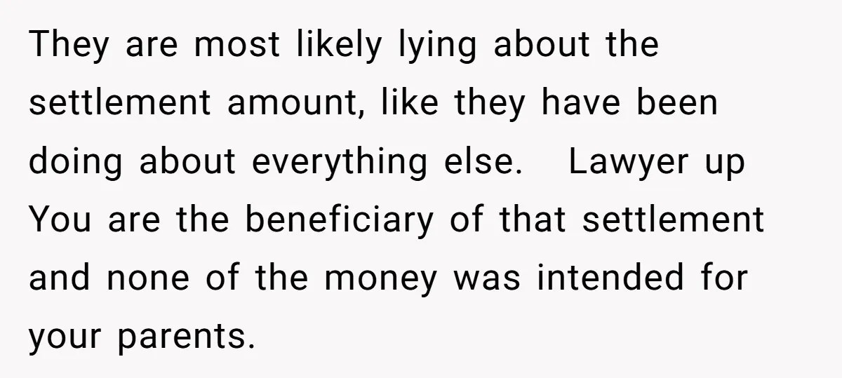 They are most likely lying about the settlement amount, like they have been doing about everything else. Lawyer up You are the beneficiary of that settlement and none of the...
