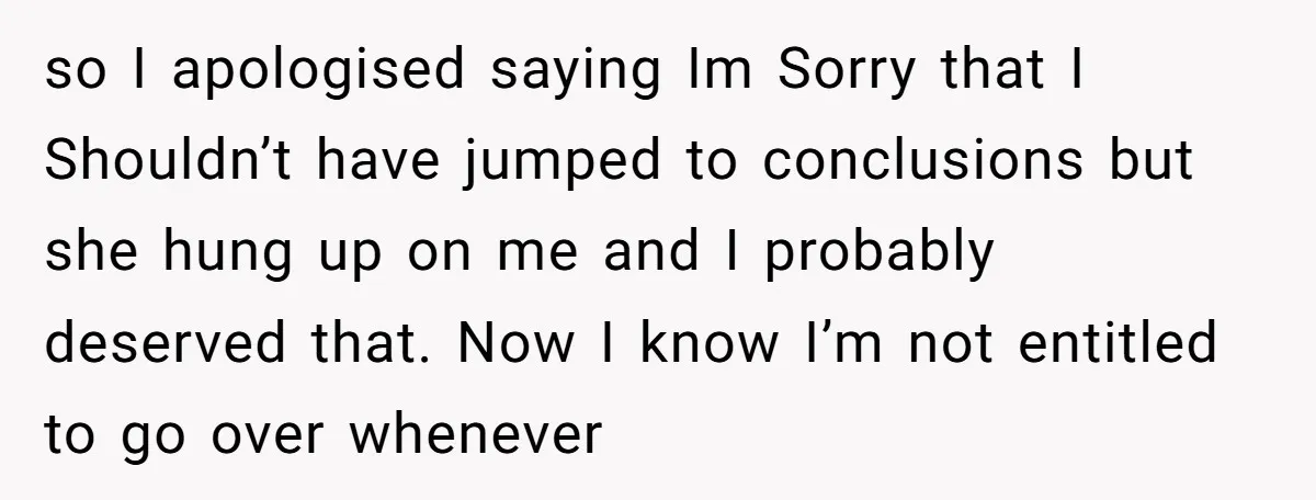 so I apologised saying Im Sorry that I Shouldn’t have jumped to conclusions but she hung up on me and I probably deserved that. Now I know I’m not entitled...