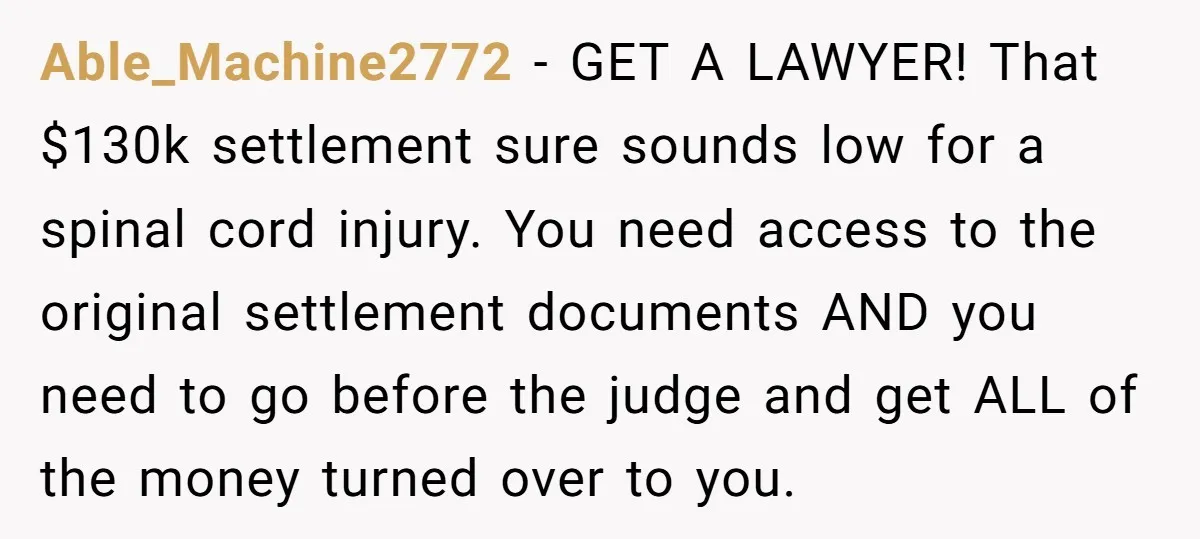 Able_Machine2772 − GET A LAWYER! That $130k settlement sure sounds low for a spinal cord injury. You need access to the original settlement documents AND you need to go before...