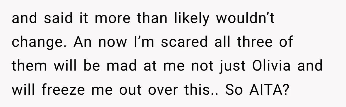 and said it more than likely wouldn’t change. An now I’m scared all three of them will be mad at me not just Olivia and will freeze me out over...