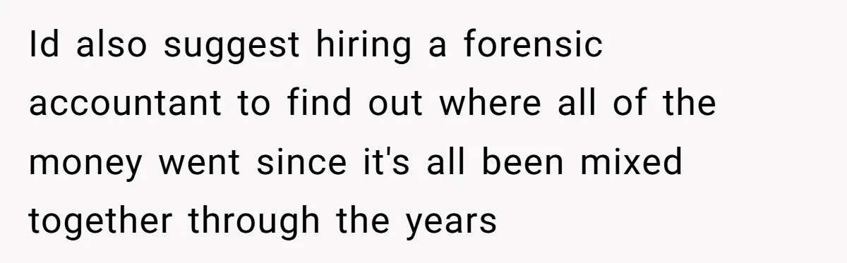 Id also suggest hiring a forensic accountant to find out where all of the money went since it's all been mixed together through the years