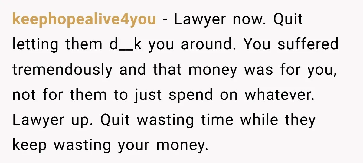 keephopealive4you − Lawyer now. Quit letting them d__k you around. You suffered tremendously and that money was for you, not for them to just spend on whatever. Lawyer up. Quit...
