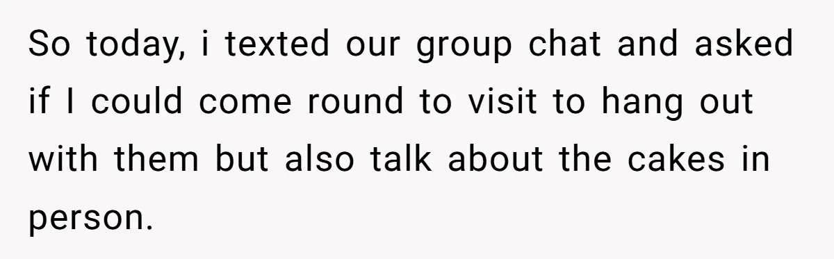So today, i texted our group chat and asked if I could come round to visit to hang out with them but also talk about the cakes in person.