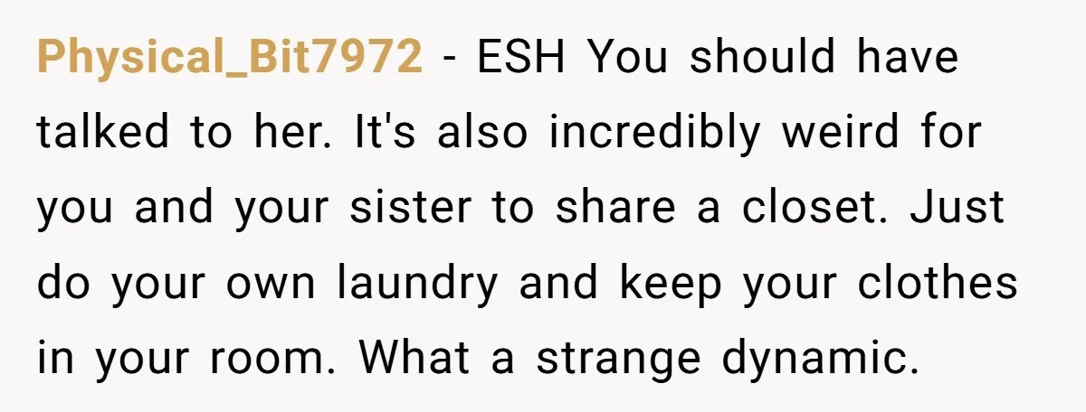 Physical_Bit7972 − ESH You should have talked to her. It's also incredibly weird for you and your sister to share a closet. Just do your own laundry and keep your...