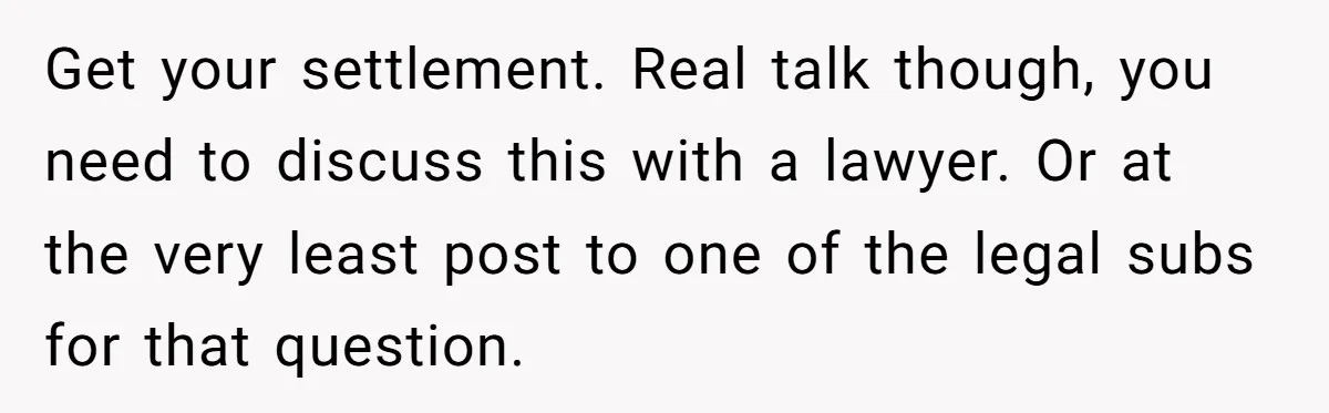 Get your settlement. Real talk though, you need to discuss this with a lawyer. Or at the very least post to one of the legal subs for that question.