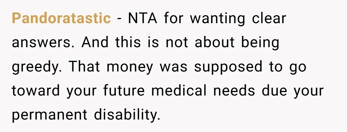 Pandoratastic − NTA for wanting clear answers. And this is not about being greedy. That money was supposed to go toward your future medical needs due your permanent disability.