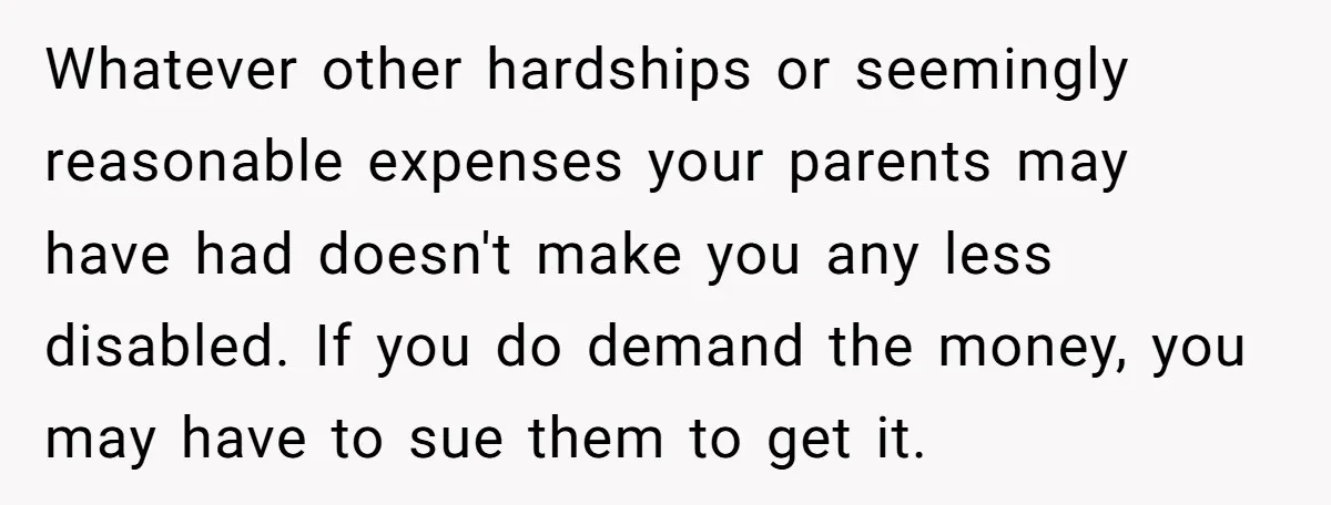 Whatever other hardships or seemingly reasonable expenses your parents may have had doesn't make you any less disabled. If you do demand the money, you may have to sue them...
