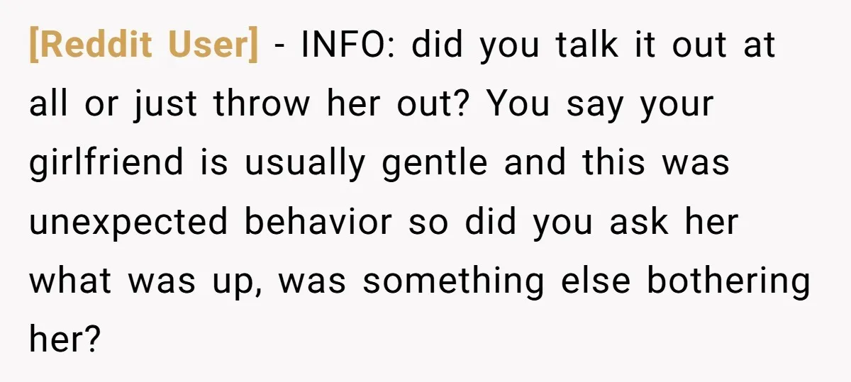 [Reddit User] − INFO: did you talk it out at all or just throw her out? You say your girlfriend is usually gentle and this was unexpected behavior so did...