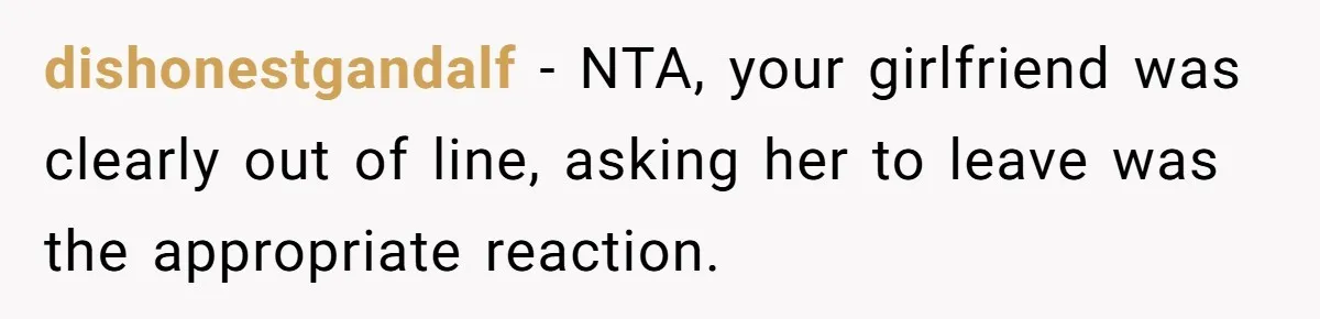 dishonestgandalf − NTA, your girlfriend was clearly out of line, asking her to leave was the appropriate reaction.