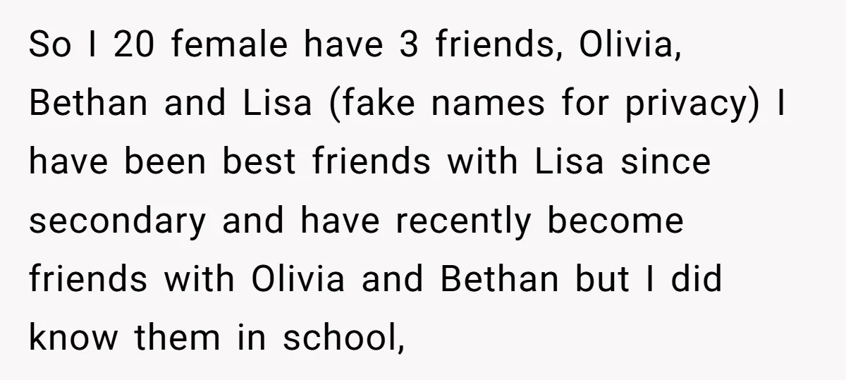 So I 20 female have 3 friends, Olivia, Bethan and Lisa (fake names for privacy) I have been best friends with Lisa since secondary and have recently become friends with...