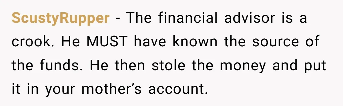 ScustyRupper − The financial advisor is a crook. He MUST have known the source of the funds. He then stole the money and put it in your mother’s account.