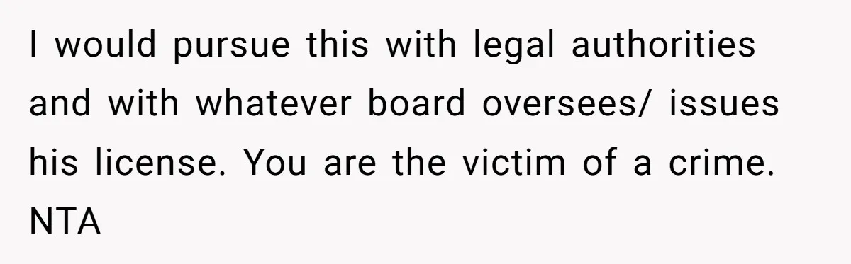 I would pursue this with legal authorities and with whatever board oversees/ issues his license. You are the victim of a crime. NTA
