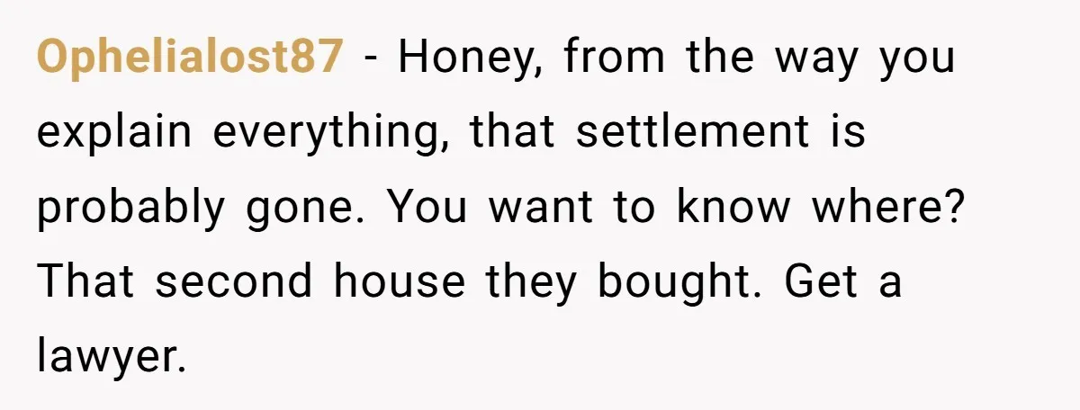 Ophelialost87 − Honey, from the way you explain everything, that settlement is probably gone. You want to know where? That second house they bought. Get a lawyer.