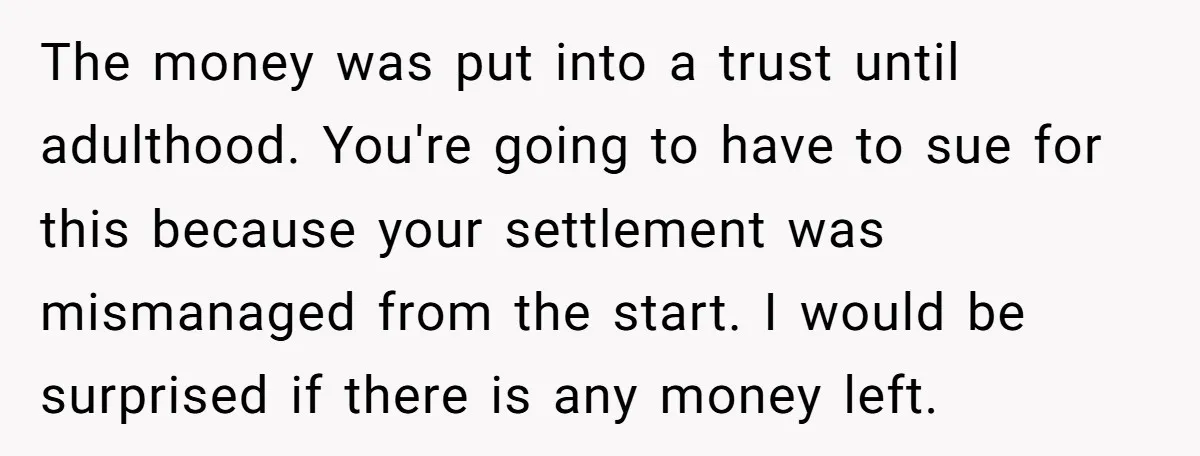 The money was put into a trust until adulthood. You're going to have to sue for this because your settlement was mismanaged from the start. I would be surprised if...