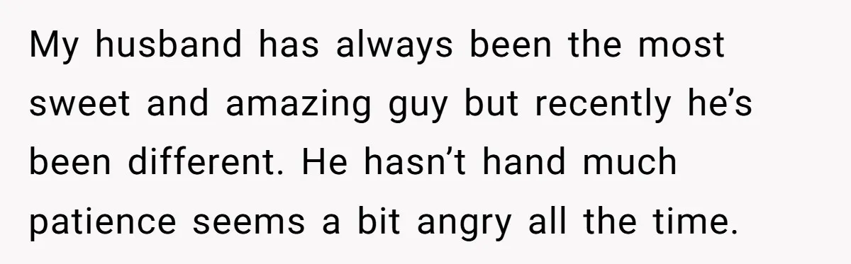 My husband has always been the most sweet and amazing guy but recently he’s been different. He hasn’t hand much patience seems a bit angry all the time.