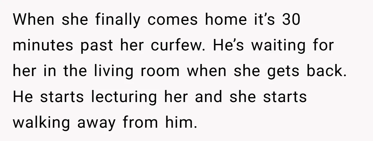 When she finally comes home it’s 30 minutes past her curfew. He’s waiting for her in the living room when she gets back. He starts lecturing her and she starts...