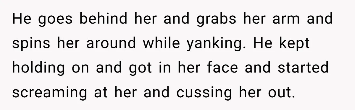 He goes behind her and grabs her arm and spins her around while yanking. He kept holding on and got in her face and started screaming at her and cussing...