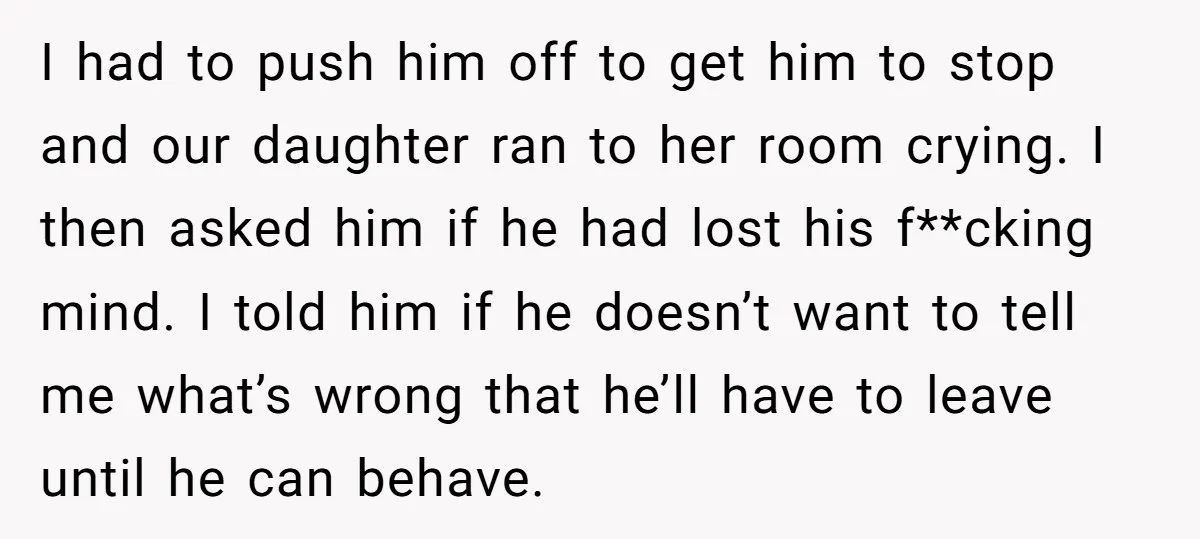 I had to push him off to get him to stop and our daughter ran to her room crying. I then asked him if he had lost his f**cking mind....