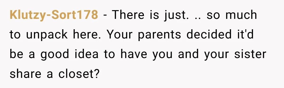 Klutzy-Sort178 − There is just. .. so much to unpack here. Your parents decided it'd be a good idea to have you and your sister share a closet?