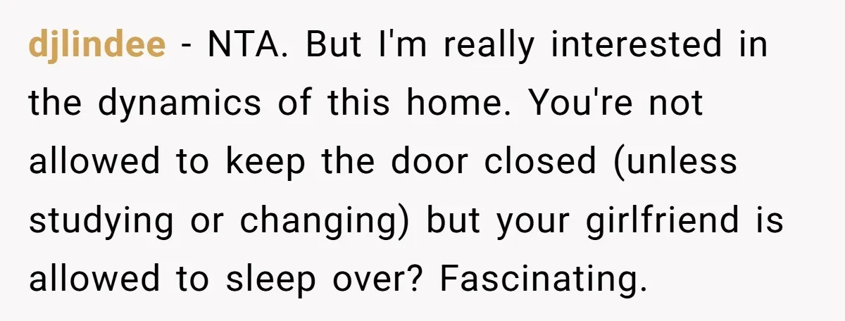 djlindee − NTA. But I'm really interested in the dynamics of this home. You're not allowed to keep the door closed (unless studying or changing) but your girlfriend is allowed...