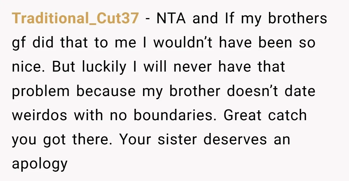 Traditional_Cut37 − NTA and If my brothers gf did that to me I wouldn’t have been so nice. But luckily I will never have that problem because my brother doesn’t...
