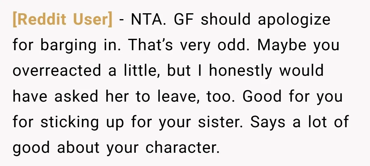 [Reddit User] − NTA. GF should apologize for barging in. That’s very odd. Maybe you overreacted a little, but I honestly would have asked her to leave, too. Good for...