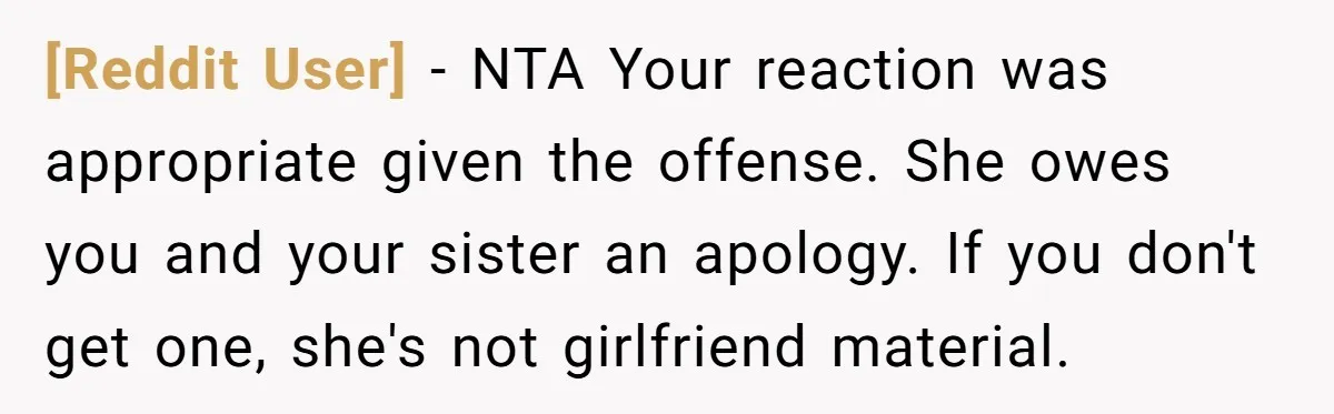 [Reddit User] − NTA Your reaction was appropriate given the offense. She owes you and your sister an apology. If you don't get one, she's not girlfriend material.
