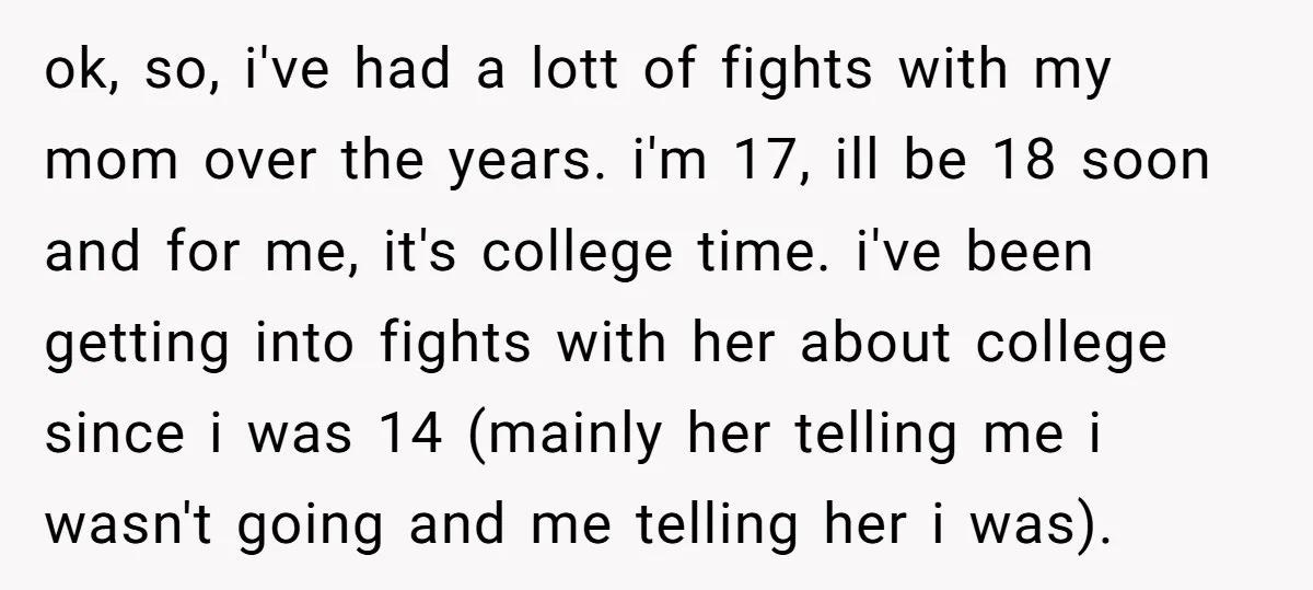 ok, so, i've had a lott of fights with my mom over the years. i'm 17, ill be 18 soon and for me, it's college time. i've been getting into...