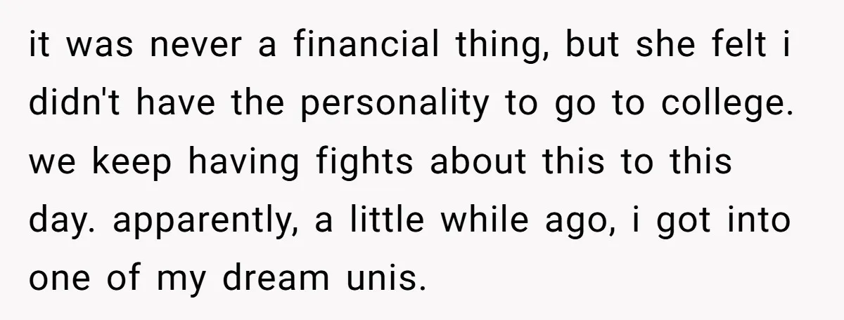 it was never a financial thing, but she felt i didn't have the personality to go to college. we keep having fights about this to this day. apparently, a little...