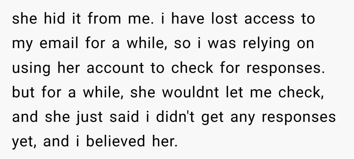 she hid it from me. i have lost access to my email for a while, so i was relying on using her account to check for responses. but for a...