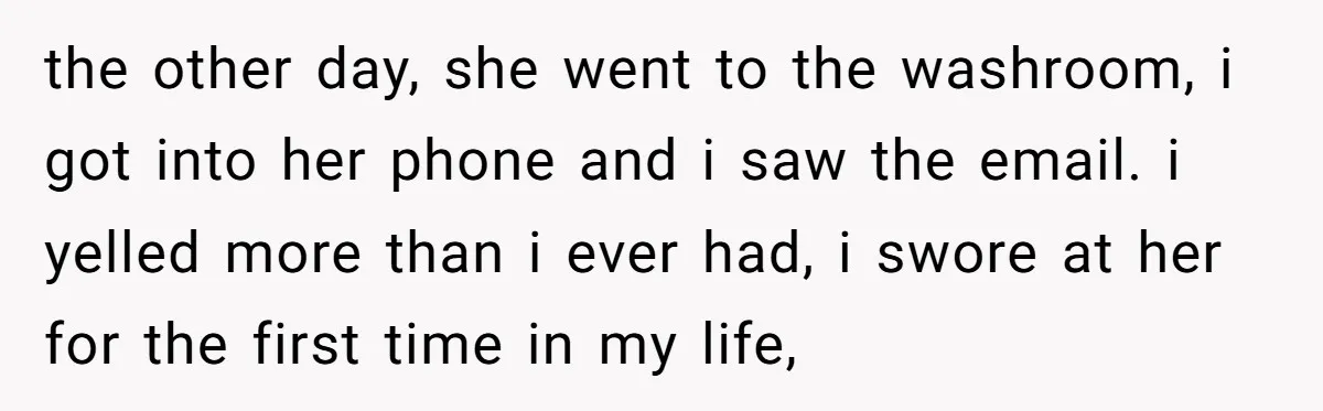 the other day, she went to the washroom, i got into her phone and i saw the email. i yelled more than i ever had, i swore at her for...