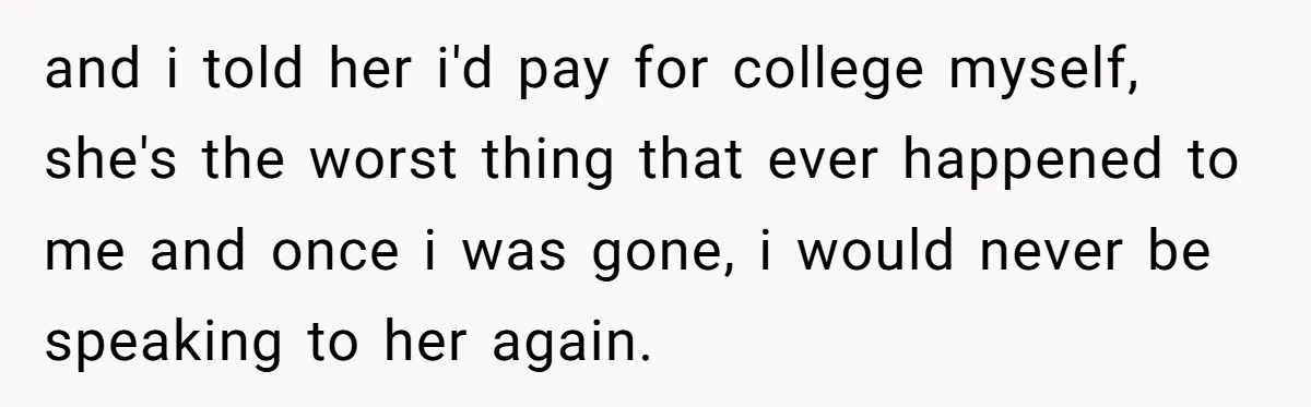 and i told her i'd pay for college myself, she's the worst thing that ever happened to me and once i was gone, i would never be speaking to her...