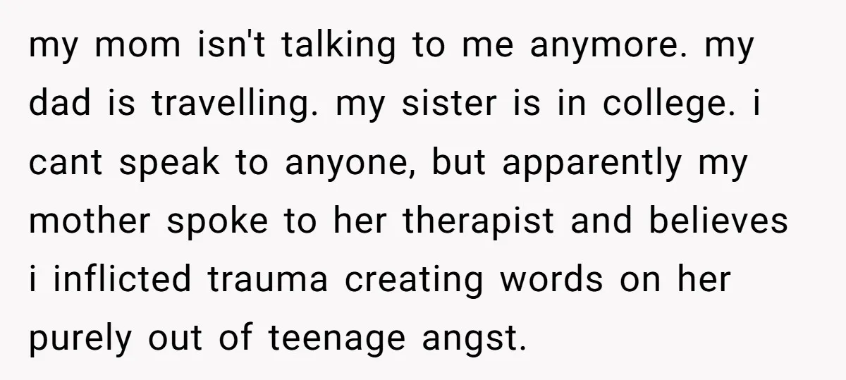 my mom isn't talking to me anymore. my dad is travelling. my sister is in college. i cant speak to anyone, but apparently my mother spoke to her therapist and...