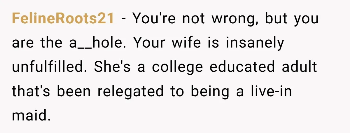 FelineRoots21 - You're not wrong, but you are the a__hole. Your wife is insanely unfulfilled. She's a college educated adult that's been relegated to being a live-in maid.