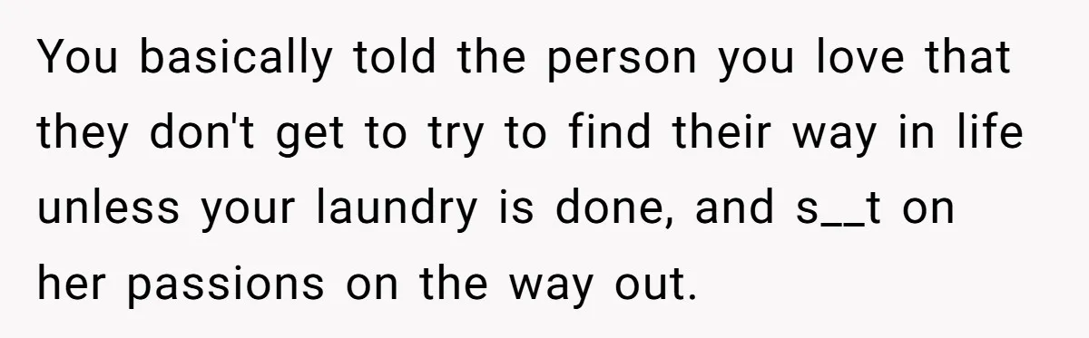 You basically told the person you love that they don't get to try to find their way in life unless your laundry is done, and s__t on her passions on...