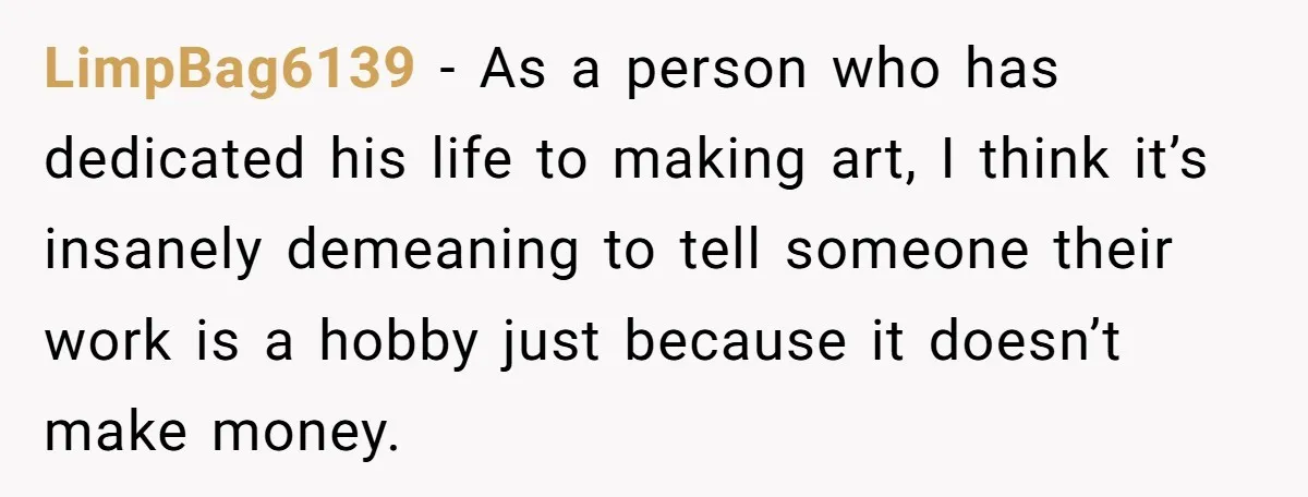 LimpBag6139 - As a person who has dedicated his life to making art, I think it’s insanely demeaning to tell someone their work is a hobby just because it doesn’t...