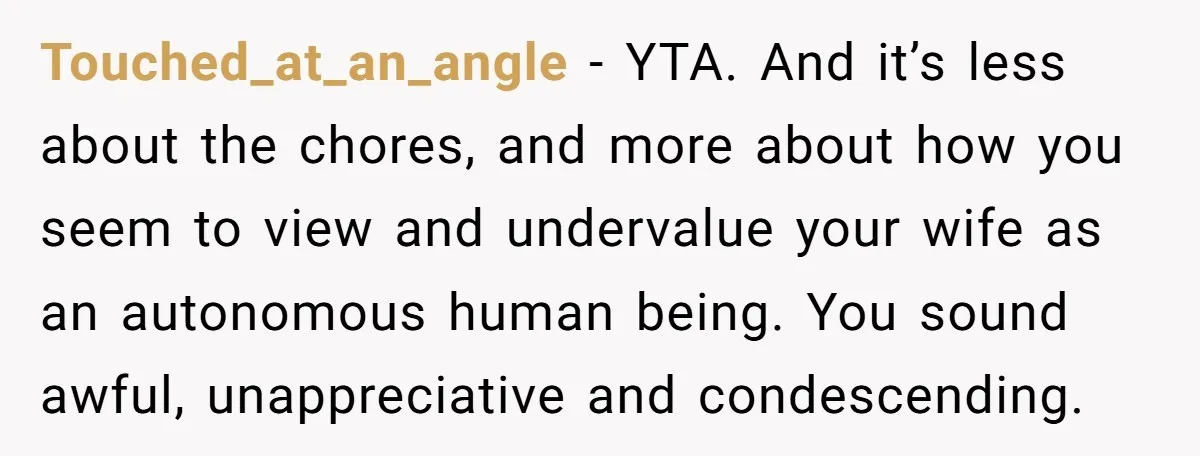 Touched_at_an_angle - YTA. And it’s less about the chores, and more about how you seem to view and undervalue your wife as an autonomous human being. You sound awful, unappreciative...